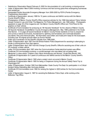 Page 6 of 6
 Satisfactory Observation Report February 9, 2002 for documentation of a call involving a missing woman
 Letter of Appreciation March 2000 involving numerous and fast burning grass fires endangering businesses
and residences
 Designated Florida Associate Emergency Manager from 2000-2005 by FEPA (Florida Emergency
Preparedness Association
 Certificate of Appreciation January 1999 for 10 years continuous and faithful service with the Marion
County Sheriff’s Office
 Photographer of Marion County Sheriff's Office response vehicles for the 1998 International Police Vehicle
Design Contest in Law and Order The Magazine For Police Management, July 1998 edition. Photographs
appeared on page 30 of the magazine and the Marion County Sheriff's Office won Third Place for the
graphics on their vehicle.
 Certificate of Commendation for producing an “All Hazards Handbook” for the citizens of Marion County
 All Hazards Handbook Ocala/Marion County Emergency Management, May 1998 published in the Ocala
Star Banner. A 12 page all hazard handbook for Marion County Florida residents on how to prepare for
and survive a natural (hurricanes, thunderstorms, lightning and tornadoes) and manmade disasters
(accidents, fires and chemical spills). All information was written and made print ready for the local paper,
including over 30 original pictures taken by Donna Hackett
 Editor and Coordinator for the Sheriff’s Gazette from 1998-2000
 Letter Of Appreciation April 1997 from the Bristol Indiana Police Department for assisting in attempting to
locate a missing person from their agency
 Letter Of Appreciation April 1997 from the Orange County Sheriff’s Office for assisting one of their units on
I75 involving a stolen vehicle
 Letter Of Commendation April 1997 when the Communications Center electrical system was offline
 Certificate Of Commendation involving a suicidal teenager who was talked into accepting help
 Mentioned in news article “Children Learn About Ambulances and Nurses”, Ocala Star Banner 1991
 Certificate Of Appreciation for 5 years of continuous and faithful service to the Marion County Sheriff’s
Office
 Certificate Of Appreciation March 1993 when a violent storm occurred in Marion County
 Certificate Of Appreciation March 1993 for being a Chaperone during the Annual Safety Patrol Trip to
Washington DC
 Letter Of Appreciation October 1992 from Metropolitan Dade County Fire Dept. for participation in a Critical
Incident Stress Debriefing after Hurricane Andrew
 Certificate Of Commendation June 1992 for ranking the highest in GEO entries for the Communications
Center
 Letter of Appreciation August 4, 1987 for assisting the Belleview Police Dept. while working at the
Belleview Tag Office.
 