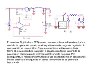 V ent

3
2

2

E le m e n t o
de
C o n tr o l

Q1

V sal

C o

R L

1

D 1

L

1

+
Vent

PW M

2

7

R1
3

V re f

2

4

1

D 2

+

R2
6

D e te c to r
d e e rro r

C to d e
m u e s tr e o
R3

C o n tro l d e l
In te rru p to r

D1

V s a l+

L
Co

RL

F ig . 1 ( b )

F ig . 1 ( a )

El transistor Q1 (bipolar o FET) se usa para conmutar el voltaje de entrada a
un ciclo de operación basado en el requerimiento de carga del regulador. A
continuación se usa un filtro LC para promediar el voltaje conmutado.
Como Q1 está encendido (saturado) o apagado (cortado), la perdida de
potencia en el elemento de control es relativamente pequeña. Por
consiguiente, el regulador conmutado se usa esencialmente en aplicaciones
de alta potencia o en aquellas en donde la eficiencia es de prImordial
importancia.

 