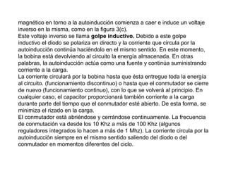 magnético en torno a la autoinducción comienza a caer e induce un voltaje
inverso en la misma, como en la figura 3(c).
Este voltaje inverso se llama golpe inductivo. Debido a este golpe
inductivo el diodo se polariza en directo y la corriente que circula por la
autoinducción continúa haciéndolo en el mismo sentido. En este momento,
la bobina está devolviendo al circuito la energía almacenada. En otras
palabras, la autoinducción actúa como una fuente y continúa suministrando
corriente a la carga.
La corriente circulará por la bobina hasta que ésta entregue toda la energía
al circuito. (funcionamiento discontinuo) o hasta que el conmutador se cierre
de nuevo (funcionamiento continuo), con lo que se volverá al principio. En
cualquier caso, el capacitor proporcionará también corriente a la carga
durante parte del tiempo que el conmutador esté abierto. De esta forma, se
minimiza el rizado en la carga.
El conmutador está abriéndose y cerrándose continuamente. La frecuencia
de conmutación va desde los 10 Khz a más de 100 Khz (algunos
reguladores integrados lo hacen a más de 1 Mhz). La corriente circula por la
autoinducción siempre en el mismo sentido saliendo del diodo o del
conmutador en momentos diferentes del ciclo.

 
