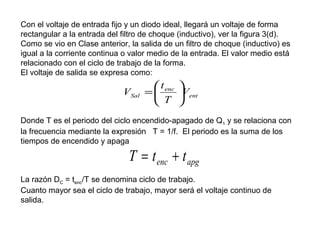 Con el voltaje de entrada fijo y un diodo ideal, llegará un voltaje de forma
rectangular a la entrada del filtro de choque (inductivo), ver la figura 3(d).
Como se vio en Clase anterior, la salida de un filtro de choque (inductivo) es
igual a la corriente continua o valor medio de la entrada. El valor medio está
relacionado con el ciclo de trabajo de la forma.
El voltaje de salida se expresa como:

VSal

 t enc 
=
Vent
 T 

Donde T es el periodo del ciclo encendido-apagado de Q1 y se relaciona con
la frecuencia mediante la expresión T = 1/f. El periodo es la suma de los
tiempos de encendido y apaga

T = t enc + t apg

La razón DC = tenc/T se denomina ciclo de trabajo.
Cuanto mayor sea el ciclo de trabajo, mayor será el voltaje continuo de
salida.

 