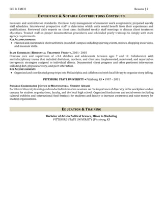 IKE B. EMEH Resume | 2
EXPERIENCE & NOTABLE CONTRIBUTIONS CONTINUED
licensure and accreditation standards. Oversaw daily management of counselor work assignments; prepared weekly
staff schedules. Interviewed prospective staff to determine which units would benefit from their experiences and
qualifications. Reviewed daily reports on client care; facilitated weekly staff meetings to discuss client treatment
objectives. Trained staff on proper documentation procedures and scheduled yearly trainings to comply with state
agency requirements.
KEY ACCOMPLISHMENTS:
 Planned and coordinated client activities on and off-campus including sporting events, movies, shopping excursions,
and museum visits.
STAFF COUNSELOR | RESIDENTIAL TREATMENT FACILITY, 2001 - 2005
Oversaw care and supervision of ~3-4 children and adolescents between ages 7 and 12. Collaborated with
multidisciplinary teams that included dieticians, teachers, and clinicians. Implemented, monitored, and reported on
therapeutic strategies assigned to individual clients. Documented client progress and other pertinent information
including diet, physical activity, and peer interaction.
KEY ACCOMPLISHMENTS:
 Organized and coordinated group trips into Philadelphia and collaborated with local libraryto organize story telling.
PITTSBURG STATE UNIVERSITY  Pittsburg, KS  1997 – 2001
PROGRAM COORDINATOR | OFFICE OF MULTICULTURAL STUDENT AFFAIRS
Facilitated diversitytrainingand conducted information sessions on the importance of diversity in the workplace and on
campus for student organizations, faculty, and the local high school. Organized fundraisers and social events including
cultural exhibits and international food festivals for students and faculty to increase awareness and raise money for
student organizations.
EDUCATION & TRAINING
Bachelor of Arts in Political Science, Minor in Marketing
PITTSBURG STATE UNIVERSITY | Pittsburg, KS
 