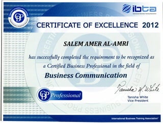 International Business Training Association
~ibt:;a
CBP cr
~:~CERTIFICATEOF EXCELLENCE 2012
) CBP CBP CBP CBP CBP CBP CBP r
) CBP CBP CBP CBP CBP CBP CBP
) CBP CBP CBP CBP CBP CBP CB.'
) CBP cap cap cap cap cap Cf
) cap CBP CBP CBP CBP CBP C
) CBP CBP cap cap cap cap
) CBP CBP cap CBP cap CBP
) cap CBP CBP cap cap caF!
) CBP cap CBP CBP CBP CB
) CBP cap CBP CBP CBP CBi
) cap CBP cap CBP CBP c~
) CBP CBP CBP CBP cap C
I cap cap CBP CBP CBP C
) CBP CBP CBP CBP cap C!
) CBP cap cap CBP CBP C
I cap CBP CBP cap CBP C
) CBP CBP CBP cap cap
SALEM AMER AL';AMRI
has successfully completed the requirement to be recognized as
a Certified Business Professional in thefield of.
Business Communication. ;
, ,
~(kU
Tanisha White
Vice President
) CBP cap CBP CBP CBP cap CBP CBP CBP CBP CBP
) CBP cap CBP CBP CBP CBP CBP CBP CBP CBP CBP
--- _ .. _ -_. ~-~ _ ... --. --_ --- --- --- --~ - .... -
International Business Training Association"
 