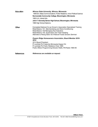 William Fisher
8728 N Maplebrook Circle Brooklyn Park, MN 55445 952 201-0860 fisherbill00@gmail.com
Education Winona State University, Winona, Minnesota
1995 B.A. Mass Communications: Public Relations; minor Political Science
Normandale Community College, Bloomington, Minnesota
1992 A.A. Liberal Arts
John F. Kennedy Senior High School, Bloomington, Minnesota
1989 High School Diploma
Other Completed National Co-op Grocer’s Association Specialized Training
Retail Basics 101, Merchandising and Store Conditioning
Retail Basics 102 Managing Key Indicators
Retail Basics 103, Supervision and Team Building
Attendee to Rising Stars I & II Natural Foods Grocers Seminar
Powers Ridge Homeowners Association, Board Member 2010-
2014
2013 Board President
Pi Lambda Phi Fraternity Minnesota Kappa Chi
Pi Lambda Phi Public Relations Chair 1995
Public Affairs Programming Director KQAL-FM Radio 1994-95
References References are available on request.
 