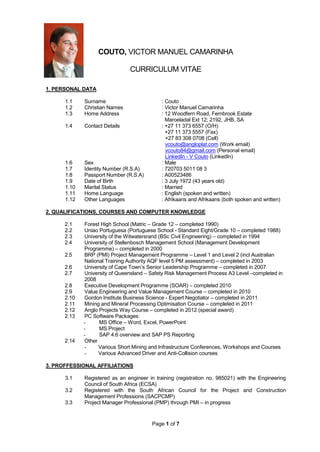 Page 1 of 7
COUTO, VICTOR MANUEL CAMARINHA
CURRICULUM VITAE
1. PERSONAL DATA
1.1 Surname : Couto
1.2 Christian Names : Victor Manuel Camarinha
1.3 Home Address : 12 Woodfern Road, Fernbrook Estate
Maroeladal Ext 12; 2192, JHB, SA
1.4 Contact Details : +27 11 373 6557 (O/H)
+27 11 373 5557 (Fax)
+27 83 308 0708 (Cell)
vcouto@angloplat.com (Work email)
vcouto84@gmail.com (Personal email)
LinkedIn - V Couto (LinkedIn)
1.6 Sex : Male
1.7 Identity Number (R.S.A) : 720703 5011 08 3
1.8 Passport Number (R.S.A) : A00523486
1.9 Date of Birth : 3 July 1972 (43 years old)
1.10 Marital Status : Married
1.11 Home Language : English (spoken and written)
1.12 Other Languages : Afrikaans and Afrikaans (both spoken and written)
2. QUALIFICATIONS, COURSES AND COMPUTER KNOWLEDGE
2.1 Forest High School (Matric – Grade 12 – completed 1990)
2.2 Uniao Portuguesa (Portuguese School - Standard Eight/Grade 10 – completed 1988)
2.3 University of the Witwatersrand (BSc Civil Engineering) – completed in 1994
2.4 University of Stellenbosch Management School (Management Development
Programme) – completed in 2000
2.5 BRP (PMI) Project Management Programme – Level 1 and Level 2 (incl Australian
National Training Authority AQF level 5 PM assessment) – completed in 2003
2.6 University of Cape Town’s Senior Leadership Programme – completed in 2007
2.7 University of Queensland – Safety Risk Management Process A3 Level –completed in
2008
2.8 Executive Development Programme (SOAR) – completed 2010
2.9 Value Engineering and Value Management Course – completed in 2010
2.10 Gordon Institute Business Science - Expert Negotiator – completed in 2011
2.11 Mining and Mineral Processing Optimisation Course – completed in 2011
2.12 Anglo Projects Way Course – completed in 2012 (special award)
2.13 PC Software Packages:
- MS Office – Word, Excel, PowerPoint
- MS Project
- SAP 4.6 overview and SAP PS Reporting
2.14 Other
- Various Short Mining and Infrastructure Conferences, Workshops and Courses
- Various Advanced Driver and Anti-Collision courses
3. PROFFESSIONAL AFFILIATIONS
3.1 Registered as an engineer in training (registration no. 985021) with the Engineering
Council of South Africa (ECSA)
3.2 Registered with the South African Council for the Project and Construction
Management Professions (SACPCMP)
3.3 Project Manager Professional (PMP) through PMI – in progress
 