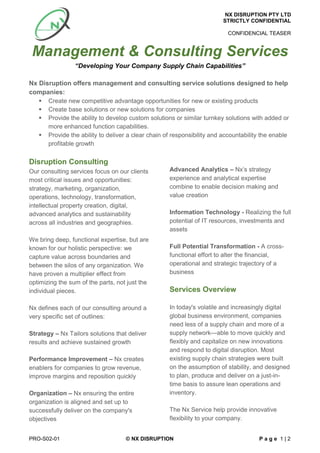 NX DISRUPTION PTY LTD
STRICTLY CONFIDENTIAL
CONFIDENCIAL TEASER
PRO-S02-01 © NX DISRUPTION P a g e 1 | 2
Management & Consulting Services
“Developing Your Company Supply Chain Capabilities”
Nx Disruption offers management and consulting service solutions designed to help
companies:
 Create new competitive advantage opportunities for new or existing products
 Create base solutions or new solutions for companies
 Provide the ability to develop custom solutions or similar turnkey solutions with added or
more enhanced function capabilities.
 Provide the ability to deliver a clear chain of responsibility and accountability the enable
profitable growth
Disruption Consulting
Our consulting services focus on our clients
most critical issues and opportunities:
strategy, marketing, organization,
operations, technology, transformation,
intellectual property creation, digital,
advanced analytics and sustainability
across all industries and geographies.
We bring deep, functional expertise, but are
known for our holistic perspective: we
capture value across boundaries and
between the silos of any organization. We
have proven a multiplier effect from
optimizing the sum of the parts, not just the
individual pieces.
Nx defines each of our consulting around a
very specific set of outlines:
Strategy – Nx Tailors solutions that deliver
results and achieve sustained growth
Performance Improvement – Nx creates
enablers for companies to grow revenue,
improve margins and reposition quickly
Organization – Nx ensuring the entire
organization is aligned and set up to
successfully deliver on the company's
objectives
Advanced Analytics – Nx’s strategy
experience and analytical expertise
combine to enable decision making and
value creation
Information Technology - Realizing the full
potential of IT resources, investments and
assets
Full Potential Transformation - A cross-
functional effort to alter the financial,
operational and strategic trajectory of a
business
Services Overview
In today's volatile and increasingly digital
global business environment, companies
need less of a supply chain and more of a
supply network—able to move quickly and
flexibly and capitalize on new innovations
and respond to digital disruption. Most
existing supply chain strategies were built
on the assumption of stability, and designed
to plan, produce and deliver on a just-in-
time basis to assure lean operations and
inventory.
The Nx Service help provide innovative
flexibility to your company.
 