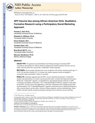 HPV Vaccine Use among African American Girls: Qualitative
Formative Research using a Participatory Social Marketing
Approach
Pamela C. Hull, Ph.D.,
Vanderbilt University School of Medicine
Elizabeth A. Williams, Ph.D.,
Tennessee State University
Dineo Khabele, M.D.,
Vanderbilt University School of Medicine
Candace Dean, B.A.,
Vanderbilt University School of Medicine
Brea Bond, M.P.H., and
Tennessee State University*
Maureen Sanderson, Ph.D.
Meharry Medical College
Abstract
OBJECTIVE—To generate recommendations for framing messages to promote HPV
vaccination, specifically for African American adolescents and their parents who have not yet
made a decision about the vaccine (the “Undecided” market segment).
METHODS—Focus groups and interviews were conducted with African American girls ages 11–
18 (N=34) and their mothers (N=31), broken into market segments based on daughter’s
vaccination status and mother’s intent to vaccinate.
RESULTS—Findings suggested that the HPV vaccine should be presented to “Undecided”
mothers and adolescents as a routine vaccine (just like other vaccines) that helps prevent cancer.
Within the “Undecided” segment, we identified two sub-segments based on barriers to HPV
vaccination and degree of reluctance. The “Undecided/Ready If Offered” segment would easily
accept HPV vaccine if given the opportunity, with basic information and a healthcare provider
recommendation. The “Undecided/Skeptical” segment would need more in-depth information to
allay concerns about vaccine safety, mistrust of drug companies, and recommended age. Some
mothers and girls had the erroneous perception that girls do not need the vaccine until they
© 2014 Elsevier Inc. All rights reserved.
Corresponding author: Pamela C. Hull, Ph.D., Assistant Professor of Medicine, Vanderbilt University School of Medicine, Division of
Epidemiology, Department of Medicine, 2525 West End, Suite 800, Nashville, TN 37203-1738, Phone: 615-936-3241, Fax:
615-343-5938, pam.hull@vanderbilt.edu.
*Present institution: Matthew Walker Comprehensive Health Center, Nashville, TN
CONFLICT OF INTEREST STATEMENT
The authors have no relevant financial interests to disclose.
Publisher's Disclaimer: This is a PDF file of an unedited manuscript that has been accepted for publication. As a service to our
customers we are providing this early version of the manuscript. The manuscript will undergo copyediting, typesetting, and review of
the resulting proof before it is published in its final citable form. Please note that during the production process errors may be
discovered which could affect the content, and all legal disclaimers that apply to the journal pertain.
NIH Public Access
Author Manuscript
Gynecol Oncol. Author manuscript; available in PMC 2015 March 01.
Published in final edited form as:
Gynecol Oncol. 2014 March ; 132(0 1): S13–S20. doi:10.1016/j.ygyno.2014.01.046.
NIH-PAAuthorManuscriptNIH-PAAuthorManuscriptNIH-PAAuthorManuscript
 