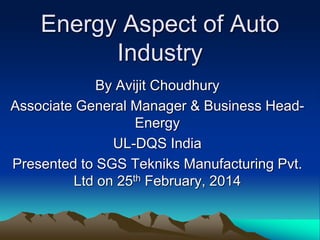 Energy Aspect of Auto
Industry
By Avijit Choudhury
Associate General Manager & Business Head-
Energy
UL-DQS India
Presented to SGS Tekniks Manufacturing Pvt.
Ltd on 25th February, 2014
 