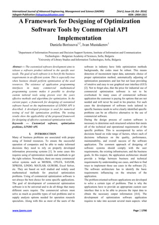 International Journal of Advanced Engineering, Management and Science (IJAEMS) [Vol-2, Issue-10, Oct- 2016]
Infogain Publication (Infogainpublication.com) ISSN : 2454-1311
www.ijaems.com Page | 1790
A Framework for Designing of Optimization
Software Tools by Commercial API
Implementation
Daniela Borissova1,2
, Ivan Mustakerov1
1
Department of Information Processes and Decision Support Systems, Institute of Information and Communication
Technologies – Bulgarian Academy of Sciences, Sofia, Bulgaria
2
University of Library Studies and Information Technologies, Sofia, Bulgaria
Abstract — The customized software development aims to
release a software product tailored to the specific user
needs. The goal of such software is to best fit the business
requirements in an efficient system. This is especially true
when business should perform optimization of the used
resources. The existence of application programming
interfaces in many commercial mathematical
programming systems makes it possible to develop
custom tailored tools using proven over the years
effective methods and algorithms for optimization. In the
current paper, a framework for designing of customized
software based on the implementation of LINDO API is
described. A developed prototype is used for numerical
testing of real life optimization problem. The testing
results show the applicability of the proposed framework
for designing of effective customized optimization tools.
Keywords — Customized software, optimization
problems, LINDO API.
I. INTRODUCTION
Many of business problems are associated with proper
using of limited resources. To ensure the successful
operation of companies and be able to make informed
decisions they need to rely on properly developed
information processing systems [1]. In some cases this
requires using of optimization models and methods to get
the right solution. Nowadays, there are many commercial
solver systems such as MOSEK, CPLEX, SAS/OR,
XPRESS, LINDO, MATLAB, GUROBI, Excel Solver,
etc. They are based on well studied and widely used
mathematical methods for practical optimization
problems. Using of commercial optimization software is
not always the best choice for some specific applications.
The goal of development of commercial optimization
software is to be universal and to do all things that many
different users require. The commercial solvers must
solve as much as possible types of real problems and to
supply analysis options needed for operation research
specialists. Along with this as most of the users of the
software in industry have little optimization methods
backgrounds, the codes must be robust. This means
detection of inconsistent input data, automatic choice of
proper optimization method, automatically adjusting of
optimization parameters and last but not least providing
of intuitive and easy to use graphical user interface (GUI)
[2]. Not to forget also, that the price for industrial use of
commercial optimization software is not to be
overlooked. In many cases of commercial software
application the customer is paying for options that are not
needed and will never be used in his practice. For such
cases the development of software tools tailored to
specific business needs to solve clearly identified specific
problems can be an effective alternative to the use of
commercial software.
During the design process of custom software is
necessary to determine such structured solution that meets
all of the technical and operational requirements of the
specific problem. This is accompanied by series of
decisions based on wide range of factors, where each of
decisions influences on the quality, performance,
maintainability, and overall success of the software
application. The common approach of designing of
software systems should comply with the user
requirements, the existing infrastructure, and the business
goals. In this respect, the application architecture should
provide a bridge between business and technical
requirements by understanding use cases, and then to find
ways to implement those use cases in the software [3].
The software architecture has to identify the basic
requirements influencing on the structure of the
application.
The problem-oriented software applications are developed
to solve a certain type of problems. That is why the
applications have to provide an appropriate custom user
interface that is to be able to process the input data to
obtain the necessary output information [4-6]. The
development of optimization software application
requires to take into account several main aspects: what
 