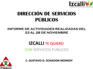 DIRECCIÓN DE SERVICIOS PÚBLICOS INFORME DE ACTIVIDADES REALIZADAS DEL 23 AL 28 DE NOVIEMBRE IZCALLI   TE QUIERO   CON   SERVICIOS PUBLICOS C. GUSTAVO O. SCHIAVON MONROY 