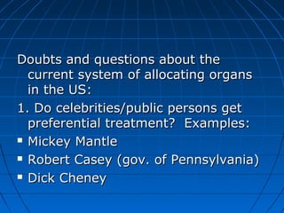 Doubts aanndd qquueessttiioonnss aabboouutt tthhee 
ccuurrrreenntt ssyysstteemm ooff aallllooccaattiinngg oorrggaannss 
iinn tthhee UUSS:: 
11.. DDoo cceelleebbrriittiieess//ppuubblliicc ppeerrssoonnss ggeett 
pprreeffeerreennttiiaall ttrreeaattmmeenntt?? EExxaammpplleess:: 
 MMiicckkeeyy MMaannttllee 
 RRoobbeerrtt CCaasseeyy ((ggoovv.. ooff PPeennnnssyyllvvaanniiaa)) 
 DDiicckk CChheenneeyy 
 