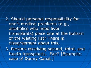 2. Should ppeerrssoonnaall rreessppoonnssiibbiilliittyy ffoorr 
oonnee’’ss mmeeddiiccaall pprroobblleemmss ((ee..gg..,, 
aallccoohhoolliiccss wwhhoo nneeeedd lliivveerr 
ttrraannssppllaannttss)) ppllaaccee oonnee aatt tthhee bboottttoomm 
ooff tthhee wwaaiittiinngg lliisstt?? TThheerree iiss 
ddiissaaggrreeeemmeenntt aabboouutt tthhiiss.. 
33.. PPeerrssoonnss rreecceeiivviinngg sseeccoonndd,, tthhiirrdd,, aanndd 
ffoouurrtthh ttrraannssppllaannttss.. FFaaiirr?? [[EExxaammppllee:: 
ccaassee ooff DDaannnnyy CCaannaall..]] 
 
