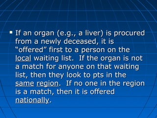  If an organ (e.gg..,, aa lliivveerr)) iiss pprrooccuurreedd 
ffrroomm aa nneewwllyy ddeecceeaasseedd,, iitt iiss 
““ooffffeerreedd”” ffiirrsstt ttoo aa ppeerrssoonn oonn tthhee 
llooccaall wwaaiittiinngg lliisstt.. IIff tthhee oorrggaann iiss nnoott 
aa mmaattcchh ffoorr aannyyoonnee oonn tthhaatt wwaaiittiinngg 
lliisstt,, tthheenn tthheeyy llooookk ttoo ppttss iinn tthhee 
ssaammee rreeggiioonn.. IIff nnoo oonnee iinn tthhee rreeggiioonn 
iiss aa mmaattcchh,, tthheenn iitt iiss ooffffeerreedd 
nnaattiioonnaallllyy.. 
 