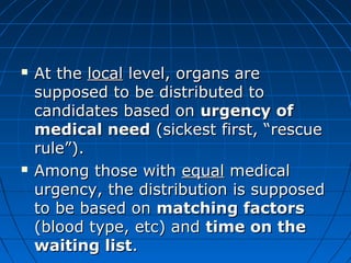  AAtt tthhee llooccaall lleevveell,, oorrggaannss aarree 
ssuuppppoosseedd ttoo bbee ddiissttrriibbuutteedd ttoo 
ccaannddiiddaatteess bbaasseedd oonn uurrggeennccyy ooff 
mmeeddiiccaall nneeeedd ((ssiicckkeesstt ffiirrsstt,, ““rreessccuuee 
rruullee””)).. 
 AAmmoonngg tthhoossee wwiitthh eeqquuaall mmeeddiiccaall 
uurrggeennccyy,, tthhee ddiissttrriibbuuttiioonn iiss ssuuppppoosseedd 
ttoo bbee bbaasseedd oonn mmaattcchhiinngg ffaaccttoorrss 
((bblloooodd ttyyppee,, eettcc)) aanndd ttiimmee oonn tthhee 
wwaaiittiinngg lliisstt.. 
 