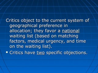Critics object to tthhee ccuurrrreenntt ssyysstteemm ooff 
ggeeooggrraapphhiiccaall pprreeffeerreennccee iinn 
aallllooccaattiioonn;; tthheeyy ffaavvoorr aa nnaattiioonnaall 
wwaaiittiinngg lliisstt ((bbaasseedd oonn mmaattcchhiinngg 
ffaaccttoorrss,, mmeeddiiccaall uurrggeennccyy,, aanndd ttiimmee 
oonn tthhee wwaaiittiinngg lliisstt)).. 
 CCrriittiiccss hhaavvee ttwwoo ssppeecciiffiicc oobbjjeeccttiioonnss.. 
 