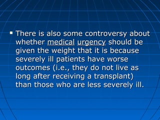  There is also some ccoonnttrroovveerrssyy aabboouutt 
wwhheetthheerr mmeeddiiccaall uurrggeennccyy sshhoouulldd bbee 
ggiivveenn tthhee wweeiigghhtt tthhaatt iitt iiss bbeeccaauussee 
sseevveerreellyy iillll ppaattiieennttss hhaavvee wwoorrssee 
oouuttccoommeess ((ii..ee..,, tthheeyy ddoo nnoott lliivvee aass 
lloonngg aafftteerr rreecceeiivviinngg aa ttrraannssppllaanntt)) 
tthhaann tthhoossee wwhhoo aarree lleessss sseevveerreellyy iillll.. 
 