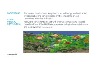 2	
  
BACKGROUND	
  
	
  
	
  
CYBER-­‐
PHYSICAL	
  
CONVERGENCE	
  
	
  
The	
  present	
  'me	
  has	
  been	
  recognized	
  as	
  an	
  technology	
  mediated	
  world,	
  
with	
  compu'ng	
  and	
  communica'on	
  en''es	
  interac'ng	
  among	
  
themselves,	
  as	
  well	
  as	
  with	
  users.	
  
Real-­‐world	
  components	
  interact	
  with	
  cyberspace	
  thus	
  driving	
  towards	
  
the	
  Cyber-­‐Physical	
  World	
  (CPW)	
  convergence,	
  adap'ng	
  human	
  behaviour	
  
and	
  social	
  dynamics	
  (Con'	
  et	
  al.,	
  2012)	
  
.	
  
	
  
 