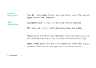21	
  
BUSINESS	
  
INTELLIGENCE	
  
	
  
	
  
WEB	
  
MONITORING	
  
Prior	
   to	
   	
   their	
   visits:	
   Tourists	
   generate	
   entries	
   when	
   they	
   consult	
  
digital	
  maps	
  or	
  DMO	
  Websites	
  
	
  
During	
  their	
  visit:	
  	
  Tourists	
  leave	
  traces	
  on	
  wireless	
  networks	
  
	
  
Aer	
  their	
  visit:	
  Tourists	
  might	
  add	
  online	
  reviews	
  and	
  photos	
  
	
  
	
  
Passive	
  tracks	
  are	
  ler	
  through	
  interac'on	
  with	
  an	
  infrastructure,	
  such	
  
as	
  a	
  mobile	
  phone	
  network,	
  that	
  produces	
  entries	
  in	
  loca'onal	
  logs.	
  
	
  
AcDve	
   prints	
   come	
   from	
   the	
   users	
   themselves	
   when	
   they	
   expose	
  
loca'onal	
  data	
  in	
  photos,	
  messages,	
  and	
  sensor	
  measurements.	
  	
  
	
  
	
  
 