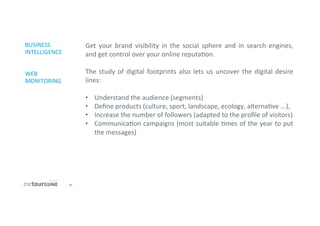 25	
  
BUSINESS	
  
INTELLIGENCE	
  
	
  
	
  
WEB	
  
MONITORING	
  
Get	
   your	
   brand	
   visibility	
   in	
   the	
   social	
   sphere	
   and	
   in	
   search	
   engines,	
  
and	
  get	
  control	
  over	
  your	
  online	
  reputa'on.	
  
	
  
The	
  study	
  of	
  digital	
  footprints	
  also	
  lets	
  us	
  uncover	
  the	
  digital	
  desire	
  
lines:	
  
	
  
•  Understand	
  the	
  audience	
  (segments)	
  
•  Deﬁne	
  products	
  (culture,	
  sport,	
  landscape,	
  ecology,	
  alterna've	
  ...),	
  
•  Increase	
  the	
  number	
  of	
  followers	
  (adapted	
  to	
  the	
  proﬁle	
  of	
  visitors)	
  
•  Communica'on	
  campaigns	
  (most	
  suitable	
  'mes	
  of	
  the	
  year	
  to	
  put	
  
the	
  messages)	
  
	
  
	
  
 