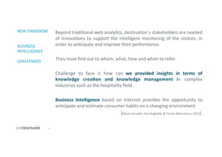 4	
  
NEW	
  PARADIGM	
  
	
  
	
  
BUSINESS	
  
INTELLIGENCE	
  
	
  
CHALLENGES	
  
Beyond	
  tradi'onal	
  web	
  analy'cs,	
  des'na'on´s	
  stakeholders	
  are	
  needed	
  
of	
  innova'ons	
  to	
  support	
  the	
  intelligent	
  monitoring	
  of	
  the	
  visitors,	
  in	
  
order	
  to	
  an'cipate	
  and	
  improve	
  their	
  performance.	
  
	
  
They	
  must	
  ﬁnd	
  out	
  to	
  whom,	
  what,	
  how	
  and	
  when	
  to	
  refer.	
  
	
  
Challenge	
   to	
   face	
   is	
   how	
   can	
   we	
   provided	
   insights	
   in	
   terms	
   of	
  
knowledge	
   creaDon	
   and	
   knowledge	
   management	
   in	
   complex	
  
industries	
  such	
  as	
  the	
  hospitality	
  ﬁeld.	
  	
  
	
  
Business	
   Intelligence	
   based	
   on	
   Internet	
   provides	
   the	
   opportunity	
   to	
  
an'cipate	
  and	
  es'mate	
  consumer	
  habits	
  on	
  a	
  changing	
  environment	
  
	
  (Alzua-­‐Sorzabal,	
  Gerrikagoi'a,	
  &	
  Torres-­‐Manzanera,	
  2013).	
  
	
  
 
