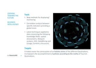 44	
  
LOOKING	
  
TOWARD	
  THE	
  
FUTURE	
  
	
  
BUSINESS	
  
INTELLIGENCE	
  
•  New	
  methods	
  for	
  displaying/
monitoring	
  
	
  
•  Correla'on	
  analysis	
  between	
  
speciﬁc	
  indicators	
  providing	
  a	
  
global	
  vision	
  
	
  
•  Latest	
  techniques	
  applied	
  to	
  
data	
  concerning	
  the	
  following	
  
knowledge	
  ﬁelds:	
  spa'al	
  
eConometric,	
  Network	
  
analysis,	
  UGC,	
  DataMining	
  and	
  
(Usage,	
  Content	
  y	
  Structure)	
  
It	
  makes	
  easier	
  the	
  construc'on	
  of	
  an	
  holisDc	
  vision	
  of	
  the	
  diﬀerent	
  Des'na'ons.	
  	
  
It	
  empowers	
  the	
  accomplishment	
  of	
  policies	
  according	
  to	
  the	
  reality	
  of	
  Tourism	
  
Des'na'ons.	
  	
  
Targets	
  
Tools	
  
 