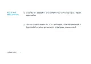 6	
  
AIM	
  OF	
  THE	
  
PRESENTATION	
  
(1)  describe	
  the	
  capaciDes	
  of	
  the	
  monitors	
  (	
  technologies)	
  as	
  a	
  novel	
  
approaches	
  
	
  
	
  
(2)  understand	
  the	
  role	
  of	
  ICT	
  in	
  the	
  evoluDon	
  and	
  transformaDon	
  of	
  
tourism	
  informaDon	
  systems	
  and	
  knowledge	
  management	
  
	
  
 