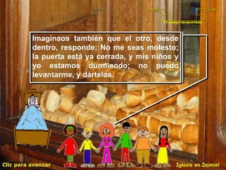 Clic para avanzar Iglesia en Daimiel El amigo inoportuno Imaginaos también que el otro, desde dentro, responde: No me seas molesto; la puerta está ya cerrada, y mis niños y yo estamos durmiendo; no puedo levantarme, y dártelos.  