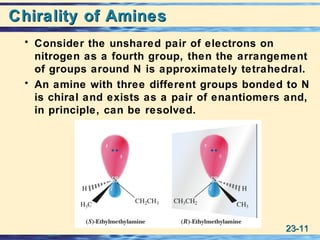 23-23-1111
Chirality of AminesChirality of Amines
• Consider the unshared pair of electrons on
nitrogen as a fourth group, then the arrangement
of groups around N is approximately tetrahedral.
• An amine with three different groups bonded to N
is chiral and exists as a pair of enantiomers and,
in principle, can be resolved.
 