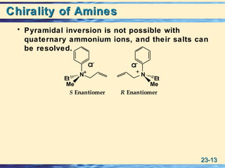 23-23-1313
Chirality of AminesChirality of Amines
• Pyramidal inversion is not possible with
quaternary ammonium ions, and their salts can
be resolved.
N
Me
Et
N
Me
Et
Cl
-
Cl-
S Enantiomer R Enantiomer
 