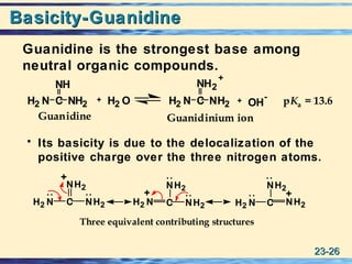 23-23-2626
Basicity-GuanidineBasicity-Guanidine
Guanidine is the strongest base among
neutral organic compounds.
• Its basicity is due to the delocalization of the
positive charge over the three nitrogen atoms.
:
C
NH2
NH2H2 N H2 N C NH2
NH2
C
NH2
NH2H2 N
Three equivalent contributing structures
+ +
+
:
:
:
:
:
++
Guanidine Guanidinium ion
C
NH
NH2H2 N H2 N C NH2
NH2
+
H2 O OH
- pKa = 13.6
 