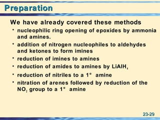 23-23-2929
PreparationPreparation
We have already covered these methods
• nucleophilic ring opening of epoxides by ammonia
and amines.
• addition of nitrogen nucleophiles to aldehydes
and ketones to form imines
• reduction of imines to amines
• reduction of amides to amines by LiAlH4
• reduction of nitriles to a 1° amine
• nitration of arenes followed by reduction of the
NO2 group to a 1° amine
 