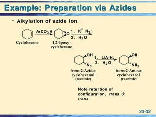 23-23-3232
Example: Preparation via AzidesExample: Preparation via Azides
• Alkylation of azide ion.
Cyclohexene
trans-2-Amino-
cyclohexanol
(racemic)
1,2-Epoxy-
cyclohexane
trans-2-Azido-
cyclohexanol
(racemic)
ArCO3 H 1 . K
+
N3
-
2 . H2 O
1 . LiAlH4
2 . H2 O
N3
OH
NH2
OH
O
Note retention of
configuration, trans 
trans
 