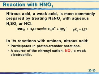 23-23-3333
Reaction with HNOReaction with HNO22
Nitrous acid, a weak acid, is most commonly
prepared by treating NaNO2 with aqueous
H2SO4 or HCl.
In its reactions with amines, nitrous acid:
• Participates in proton-transfer reactions.
• A source of the nitrosyl cation, NO+
, a weak
electrophile.
HNO2 H2O H3O+
NO2
-
+ pKa = 3.37+
 