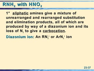 23-23-3737
RNHRNH22 with HNOwith HNO22
1° aliphatic amines give a mixture of
unrearranged and rearranged substitution
and elimination products, all of which are
produced by way of a diazonium ion and its
loss of N2 to give a carbocation.
Diazonium ion:Diazonium ion: An RN2
+
or ArN2
+
ion
 