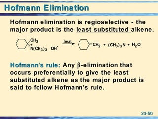 23-23-5050
Hofmann EliminationHofmann Elimination
Hofmann elimination is regioselective - the
major product is the least substituted alkene.
Hofmann’s rule:Hofmann’s rule: Any β-elimination that
occurs preferentially to give the least
substituted alkene as the major product is
said to follow Hofmann’s rule.
CH3
N(CH3)3 OH
- CH2 (CH3 )3N H2O++
heat
+
 