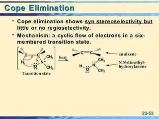 23-23-5353
Cope EliminationCope Elimination
• Cope elimination shows syn stereoselectivity but
little or no regioselectivity.
• Mechanism: a cyclic flow of electrons in a six-
membered transition state.
:O
heat
+
-
Transition state
an alkene
N,N-dimethyl-
hydroxylamine
C C
H N
CH3
CH3
N
CH3
CH3
O
H
C C
:
 