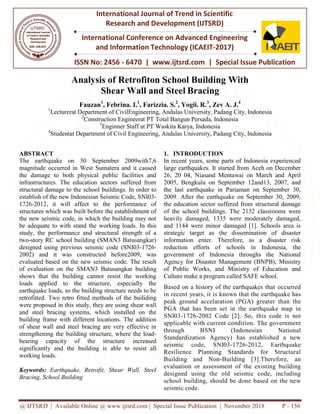 @ IJTSRD | Available Online @ www.ijtsrd.com | Special Issue Publication | November 2018
ISSN No: 2456
International Journal of Trend in Scientific
Research and Development (IJTSRD)
International Conference on Advanced Engineering
and Information Technology (ICAEIT
Analysis of Retrofiton
Shear
Fauzan1
, Febrina.
1
Lecturerat Department of CivilEngineering,
2
Construction Engineerat
3
Enginner
4
Studentat Department of Civil
ABSTRACT
The earthquake on 30 September 2009with7,6
magnitude occurred in West Sumatera and it caused
the damage to both physical public facilities and
infrastructures. The education sectors suffered from
structural damage to the school buildings. In order to
establish of the new Indonesian Seismic Code, S
1726-2012, it will affect to the performance of
structures which was built before the establishment of
the new seismic code, in which the building may not
be adequate to with stand the working loads.
study, the performance and structural stren
two-story RC school building (SMAN3 Batusangkar)
designed using previous seismic code (SNI03
2002) and it was constructed before2009, was
evaluated based on the new seismic code.
of evaluation on the SMAN3 Batusangkar
shows that the building cannot resist the working
loads applied to the structure, especially the
earthquake loads, so the building structure needs to be
retrofitted. Two retro fitted methods of the
were proposed in this study, they are using shear wa
and steel bracing systems, which installed
building frame with different locations. The addition
of shear wall and steel bracing are very effective in
strengthening the building structure, where the load
bearing capacity of the structure
significantly and the building is able to
working loads.
Keywords: Earthquake, Retrofit, Shear Wall, Steel
Bracing, School Building
Available Online @ www.ijtsrd.com | Special Issue Publication | November 2018
ISSN No: 2456 - 6470 | www.ijtsrd.com | Special Issue Publication
International Journal of Trend in Scientific
Research and Development (IJTSRD)
International Conference on Advanced Engineering
and Information Technology (ICAEIT-2017)
Retrofiton School Building With
Shear Wall and Steel Bracing
Febrina. I.1
, Farizzia. S.2
, Yogii. R.3
, Zev A. J.4
CivilEngineering, Andalas University, Padang City,
Engineerat PT Total Bangun Persada, Indonesia
Enginner Staff at PT Waskita Karya, Indonesia
Civil Engineering, Andalas University, Padang City,
The earthquake on 30 September 2009with7,6
magnitude occurred in West Sumatera and it caused
both physical public facilities and
education sectors suffered from
to the school buildings. In order to
establish of the new Indonesian Seismic Code, SNI03-
the performance of
structures which was built before the establishment of
the new seismic code, in which the building may not
adequate to with stand the working loads. In this
performance and structural strength of a
school building (SMAN3 Batusangkar)
designed using previous seismic code (SNI03-1726-
before2009, was
evaluated based on the new seismic code. The result
SMAN3 Batusangkar building
s that the building cannot resist the working
especially the
loads, so the building structure needs to be
of the builiding
in this study, they are using shear wall
which installed on the
frame with different locations. The addition
of shear wall and steel bracing are very effective in
strengthening the building structure, where the load-
bearing capacity of the structure increased
the building is able to resist all
Earthquake, Retrofit, Shear Wall, Steel
1. INTRODUCTION
In recent years, some parts o
large earthquakes. It started fr
26, 20 04, Niasand Mentawai
2005, Bengkulu on Septemb
the last earthquake in Pariam
2009. After the earthquake o
the education sector suffered
of the school buildings. The
heavily damaged, 1335 were
and 1144 were minor damag
strategic target as the diss
information enter. Therefore
reduction efforts of schoo
government of Indonesia t
Agency for Disaster Managem
of Public Works, and Mini
Culture make a program called SAFE
Based on a history of the earthquakes
in recent years, it is known t
peak ground accelaration (P
PGA that has been set in t
SNI03-1726-2002 Code [2]
applicable with current cond
through BSNI (Ind
Standardization Agency) h
seismic code, SNI03-172
Resilience Planning Stan
Building and Non-Buildin
evaluation or assessment of
designed using the old sei
school building, should be d
seismic code.
Available Online @ www.ijtsrd.com | Special Issue Publication | November 2018 P - 156
Special Issue Publication
International Conference on Advanced Engineering
With
4
City, Indonesia
City, Indonesia
f Indonesia experienced
from Aceh on December
ai on March and April
ber 12and13, 2007, and
man on September 30,
on September 30, 2009,
ed from structural damage
e 2132 classrooms were
e moderately damaged,
ged [1]. Schools area is
ssemination of disaster
ore, as a disaster risk
ools in Indonesia, the
throughs the National
ment (BNPB), Ministry
istry of Education and
alled SAFE school.
d on a history of the earthquakes that occurred
that the earthquake has
PGA) greater than the
the earthquake map in
]. So, this code is not
ndition. The government
donesian National
has established a new
26-2012, Earthquake
ndards for Structural
ng [3].Therefore, an
f the existing building
eismic code, including
done based on the new
 