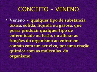 CONCEITO – VENENO
• Veneno - qualquer tipo de substância
  tóxica, sólida, líquida ou gasosa, que
  possa produzir qualquer tipo de
  enfermidade ou lesão, ou alterar as
  funções do organismo ao entrar em
  contato com um ser vivo, por uma reação
  química com as moléculas do
  organismo.
 