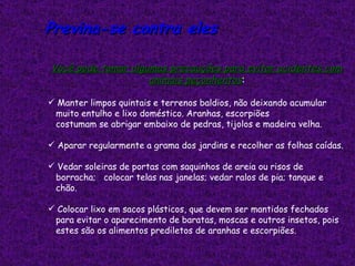 Previna-se contra eles

Você pode tomar algumas precauções para evitar acidentes com
                    animais peçonhentos:

 Manter limpos quintais e terrenos baldios, não deixando acumular
 muito entulho e lixo doméstico. Aranhas, escorpiões
 costumam se abrigar embaixo de pedras, tijolos e madeira velha.

 Aparar regularmente a grama dos jardins e recolher as folhas caídas.

 Vedar soleiras de portas com saquinhos de areia ou risos de
 borracha; colocar telas nas janelas; vedar ralos de pia; tanque e
 chão.

 Colocar lixo em sacos plásticos, que devem ser mantidos fechados
 para evitar o aparecimento de baratas, moscas e outros insetos, pois
 estes são os alimentos prediletos de aranhas e escorpiões.
 