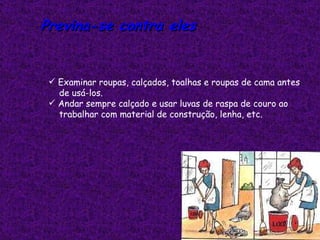 Previna-se contra eles


  Examinar roupas, calçados, toalhas e roupas de cama antes
   de usá-los.
  Andar sempre calçado e usar luvas de raspa de couro ao
   trabalhar com material de construção, lenha, etc.
  
 