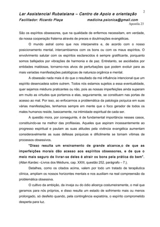 Lar Assistencial Rubataiana – Centro de Apoio e orientação
Facilitador: Ricardo Plaça medicina.psionica@gmail.com
Apostila 23
São os espíritos obsessores, que na qualidade de enfermos necessitam, em verdade,
da nossa cooperação fraterna através de preces e doutrinações evangélicas.
O mundo astral como que nos interpenetra e, de acordo com o nosso
posicionamento mental, intercambiamos com os bons ou com os maus espíritos. O
envolvimento salutar com os espíritos esclarecidos é sempre gratificante, porquanto
somos bafejados por vibrações de harmonia e de paz. Entretanto, se ascidiados por
entidades maldosas, tornamo-nos alvos de perturbações que podem evoluir para as
mais variadas manifestações patológicas de natureza orgânica e mental.
A obsessão nada mais é do que o resultado da má influência intencional que um
espírito desencadeia sobre outrem. Todos nós estamos sujeitos a essa eventualidade,
quer sejamos médiuns praticantes ou não, pois as nossas imperfeições ainda superam
em muito as virtudes que portamos e elas, seguramente, se constituem nas portas de
acesso ao mal. Por isso, ao enfocarmos a problemática da patologia psíquica em suas
várias manifestações, tenhamos sempre em mente que o foco gerador de todos os
males humanos reside, basicamente, na intimidade espiritual de cada ser.
A questão mora, por conseguinte, é de fundamental importância nesses casos,
constituindo-se na melhor das profilaxias. Aqueles que aspiram incessantemente ao
progresso espiritual e pautam as suas atitudes pela vivência evangélica aumentam
consideravelmente as suas defesas psíquicas e dificilmente se tornam vítimas de
processos obsessivos.
“Disso resulta um ensinamento de grande alcance,o de que as
imperfeições morais dão acesso aos espíritos obsessores, e de que o
meio mais seguro de livrar-se deles é atrair os bons pela prática do bem”.
(Allan Kardec –Livros dos Médiuns, cap. XXIII, questão 252, parágrafo – 7.).
Detalhes, como os citados acima, valem por todo um tratado de terapêutica
clínica, ampliam os nossos horizontes mentais e nos auxiliam na real compreensão da
problemática obsessiva.
O cultivo da ambição, da inveja ou do ódio alicerça costumeiramente, o mal que
geramos para nós próprios, e disso resulta um estado de sofrimento mais ou menos
prolongado, só desfeito quando, pela contingência expiatória, o espírito comprometido
desperta para luz.
2
 