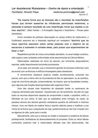 Lar Assistencial Rubataiana – Centro de Apoio e orientação
Facilitador: Ricardo Plaça medicina.psionica@gmail.com
Apostila 23
“Da mesma forma que as doenças são o resultado de imperfeições
físicas que tornam acessível às influências perniciosas exteriores, a
obsessão é sempre resultado de uma imperfeição moral que expões a um
mau espírito”. (Allan Kardec – O Evangelho Segundo o Espiritismo – Preces pelos
obsidiados).
Como resultado de judiciosa observações no campo prático do mediunismo, o
Codificador assevera ser a obsessão espiritual um verdadeiro “domínio que os
maus espíritos assumem sobre certas pessoas com o objetivo de as
escravizar e submeter à vontade deles, pelo prazer que experimentam de
fazer o mal”.
Respeitável parcela de nossa comunidade planetária, no atual estágio evolutivo,
está sujeita a esta verdadeira enfermidade ainda desconhecida da Ciência Médica.
Observações realizadas em torno do assunto, por eminentes pesquisadores
espíritas, estão descortinando horizontes promissores.
Já se sabe, por exemplo, que o mecanismo gerador do processo enfermiço varia
de acordo com as técnicas e artifícios empregados pelos obsessores.
O envolvimento obsessivo pode-se instalar sorrateiramente, evoluindo aos
poucos, sem que a vítima nem os circunstantes do fato se apercebam; ou ao contrário,
surgir de uma forma abrupta, comprometendo, de inopino, quer as faculdades mentais,
quer algumas das funções desempenhadas pelo organismo físico.
Uma das causas mais freqüentes de obsessão reside no sentimento de
vingança alimentado pelo obsessor. Impulsionado por tal sentimento, ele põe em jogo
todos os recursos disponíveis capazes de comprometer a saúde, o equilíbrio, enfim, a
felicidade de sua vítima. O ódio que se estabelece entre inimigos, às vezes, se
perpetua através dos séculos gerando verdadeiros quadros de sofrimento e martírios
mútuos. Uma vez liberto da matéria física,o espírito odiendo passa a hostilizar a sua
vítima de tal forma que o prejudicado de hoje, posteriormente,se não tiver rompido com
as algemas do ódio, parte para o revide.
Naturalmente, para que a doença se instale é necessário a existência de fatores
predisponente, facilitadores do desencadeamento do processo. Entre os vários fatores
conhecidos podemos citar a mediunidade aflorada mas não desenvolvida, não
3
 
