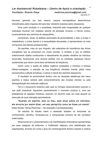 Lar Assistencial Rubataiana – Centro de Apoio e orientação
Facilitador: Ricardo Plaça medicina.psionica@gmail.com
Apostila 23
educada, gerando, por isso mesmo, campos biomagnéticos desarmônicos
intensificados pelos impactos de baixo teor vibratório impostos pelos obsessores.
Uma outra condição é a ociosidade, traduzida pela incapacidade de qualquer
realização louvável nos múltiplos setores da atividade humana; a inércia conduz
invariavelmente aos caminhos do desequilíbrio.
Lembramos, ainda, os defeitos acentuados de personalidade: o ódio; a inveja; a
maledicência; o ciúme doentio e a sensualidade desvairada, a representarem os mais
corriqueiros dos fatores predisponentes.
Os espíritas, mais do que ninguém, são sabedores da importância das trocas
energéticas que se processam em níveis mentais. A verdade, é que os defeitos
anteriormente citados condicionam o rebaixamento do padrão vibratório do indivíduo
encarnado, favorecendo uma sintonia perfeita com as entidades espirituais menos
esclarecidas que vibram numa faixa semelhante de freqüência.
Assim como a queda da defesa orgânica predispões o individuo à doença
infecto-contagiosa, a redução de sua freqüência vibratória mental, pelos maus
pensamentos e atitude ant-éticas, o coloca a mercê dos espíritos obsessores.
O resultado do envolvimento fluídico com as vibrações deletéricas dos maus
espíritos e traduz sempre pelo comprometimento das funções mentais ou pela
desorganização dos sistemas orgânicos.
Tal é o mecanismo dinâmico pelo qual os inimigos desencarnados exercem a
sua ação prejudicial. Aguardam pacientemente o momento propício e, uma vez
estabelecida às ligações imânticas, exercem um domínio cada vez mais atuante na
execução de suas intenções perturbadoras.
“Quando um espírito, bom ou mau, quer atuar sobre um individuo,
ele envolve por assim dizer, em seu perispírito como se fosse um manto”.
(Allan Kardec “Obras Póstumas” – Da obsessão e da Desobsessão).
Os estudos de Kardec sobre a obsessão ampliam os horizontes do
conhecimento científico, fornecedo-nos a compreensão primeira de tão complexa
enfermidade.
Observando-se o comportamento e as manifestações sintomáticas apresentadas
por essa categoria de enfermos, o Codificador elaborou uma classificação das
espiritopatias, levando em conta o grau de constrangimento fluídico imposto à criatura
4
 