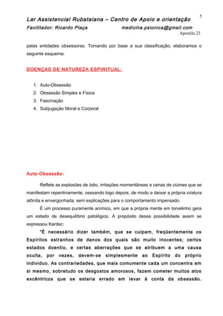Lar Assistencial Rubataiana – Centro de Apoio e orientação
Facilitador: Ricardo Plaça medicina.psionica@gmail.com
Apostila 23
pelas entidades obsessoras. Tomando por base a sua classificação, elaboramos o
seguinte esquema:
DOENÇAS DE NATUREZA ESPIRITUAL:
1. Auto-Obsessão
2. Obsessão Simples e Física
3. Fascinação
4. Subjugação Moral e Corporal
Auto-Obsessão:
Reflete as explosões de ódio, irritações momentâneas e cenas de ciúmes que se
manifestam repentinamente, cessando logo depois, de modo a deixar a própria criatura
atônita e envergonhada, sem explicações para o comportamento impensado.
É um processo puramente anímico, em que a própria mente em torvelinho gera
um estado de desequilíbrio patológico. A propósito dessa possibilidade assim se
expressou Kardec:
“É necessário dizer também, que se culpam, freqüentemente os
Espíritos estranhos de danos dos quais são muito inocentes; certos
estados doentio, e certas aberrações que se atribuem a uma causa
oculta, por vezes, devem-se simplesmente ao Espírito do próprio
individuo. As contrariedades, que mais comumente cada um concentra em
si mesmo, sobretudo os desgostos amorosos, fazem cometer muitos atos
excêntricos que se estaria errado em levar à conta da obsessão.
5
 