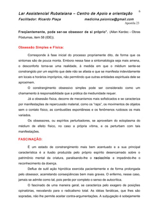 Lar Assistencial Rubataiana – Centro de Apoio e orientação
Facilitador: Ricardo Plaça medicina.psionica@gmail.com
Apostila 23
Freqüentemente, pode ser-se obsessor de si próprio”. (Allan Kardec - Obras
Póstumas, item 58 (IDE)).
Obsessão Simples e Física:
Corresponde à fase inicial do processo propriamente dito, de forma que os
sintomas são de pouca monta. Embora nessa fase a sintomatologia seja mais amena,
o desconforto torna-se uma realidade, à medida em que o médium sente-se
constrangido por um espírito que dele não se afasta e que se manifesta indevidamente
em locais e horários impróprios, não permitindo que outras entidades espirituais dele se
aproximem.
O constrangimento obsessivo simples pode ser considerado como um
chamamento à responsabilidade que a prática da mediunidade requer.
Já a obsessão física, decorre de mecanismos mais sofisticados e se caracteriza
por manifestações de repercussão material, como os “raps”, os movimentos de objetos
sem o contato físico, as combustões espontâneas e os fenômenos ruidosos os mais
variados.
Os obsessores, ou espíritos perturbadores, se aproveitam do ectoplasma do
médium de efeito físico, no caso a própria vítima, e os perturbam com tais
manifestações.
FASCINAÇÃO:
É um estado de constrangimento mais bem acentuado e a sua principal
característica é a ilusão produzida pelo próprio espírito desencarnado sobre o
patrimônio mental da criatura, paralisando-lhe o raciocínio e impedindo-lhe o
reconhecimento da doença.
Deflue de sutil ação hipnótica exercida pacientemente e de forma prolongada
pelo obsessor, acarretando conseqüências bem mais graves. O enfermo, nesse caso,
jamais se admite como tal, pois perde por completo o senso de autocrítica.
O fascinado de uma maneira geral, se caracteriza pelo exagero de posições
opinatórias, resvalando para o radicalismo total. As idéias fanáticas, que lhes são
sopradas, não lhe permite aceitar contra-argumentações. A subjugação é sobejamente
6
 