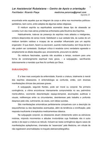 Lar Assistencial Rubataiana – Centro de Apoio e orientação
Facilitador: Ricardo Plaça medicina.psionica@gmail.com
Apostila 23
encontrada entre aqueles que se integram de corpo e alma nos movimentos políticos-
partidários, bem como, entre adeptos de algumas seitas religiosas.
O médium espírita ou espiritualista acometido desse tipo de obsessão se
constitui num dos mais sérios problemas enfrentados pela Doutrina dos Espíritos.
Habitualmente, trata-se da presença de espíritos mais atilados e inteligentes,
embora desprovidos de senso moral. Satisfazem a sua vaidade tola, às custas de um
médium também vaidoso e incapaz de se acreditar influenciado poe um espírito
enganador. O que dizem, fazem ou escrevem, quando mediunizados, tem força de lei e
não podem ser contestado. Qualquer crítica é recebida como verdadeira agressão e
simplesmente se afasta daqueles que, sinceramente, procuram-no alertar.
Os médiuns fascinadas, quando não acudidos a tempo, evoluem para uma
forma de constrangimento espiritual mais grave, - a subjugação-, sacrificando
dolorosamente o mandato que lhes foi confiado por Deus.
SUBJUGAÇÃO:
É a fase mais avançada da enfermidade, ficando a criatura, totalmente à mercê
dos espíritos obsessores. A sintomatologia se confunde, então, com diversas
manifestações clínicas das psicoses graves.
A subjugação, segundo Kardec, pode ser moral ou corporal. Na primeira
contingência, a vítima encontra-se intensamente comprometida no seu patrimônio
mento-afetivo, ocorrendo desorientação espaço-temporal, alucinações auditivas e
visuais, indiferenças entre os circunstantes, desinteresse pelo trabalho e profundo
desprezo pela vida, culminando, às vezes, com idéias suicidas.
São manifestações sintomáticas perfeitamente compatíveis com a descrição da
esquizofrenias ou das depressões acentuadas, além da tendência a cronificação, pela
resposta insuficiente à terapêutica medicamentosa clássica.
Na subjugação corporal, os obsessores atuam diretamente sobre as estruturas
motoras, impondo movimentos e atitudes involuntárias cuja finalidade não é outra
senão o de expor a criatura ao reticulo. Incluem-se nesta contingência alguns casos de
manifestações epilepformes, chamadas de “essenciais” pela Medicina, em virtude de
não registrarem anormalidades no traçado eletroencefalográfico.
7
 