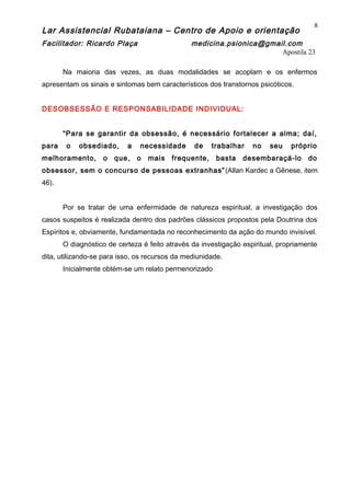 Lar Assistencial Rubataiana – Centro de Apoio e orientação
Facilitador: Ricardo Plaça medicina.psionica@gmail.com
Apostila 23
Na maioria das vezes, as duas modalidades se acoplam e os enfermos
apresentam os sinais e sintomas bem característicos dos transtornos psicóticos.
DESOBSESSÃO E RESPONSABILIDADE INDIVIDUAL:
“Para se garantir da obsessão, é necessário fortalecer a alma; daí,
para o obsediado, a necessidade de trabalhar no seu próprio
melhoramento, o que, o mais frequente, basta desembaraçá-lo do
obsessor, sem o concurso de pessoas extranhas”(Allan Kardec a Gênese, item
46).
Por se tratar de uma enfermidade de natureza espiritual, a investigação dos
casos suspeitos é realizada dentro dos padrões clássicos propostos pela Doutrina dos
Espíritos e, obviamente, fundamentada no reconhecimento da ação do mundo invisível.
O diagnóstico de certeza é feito através da investigação espiritual, propriamente
dita, utilizando-se para isso, os recursos da mediunidade.
Inicialmente obtém-se um relato permenorizado
8
 