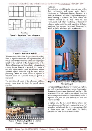 International Journal of Trend in Scientific Research and Development @ www.ijtsrd.com eISSN: 2456-6470
@ IJTSRD | Unique Paper ID – IJTSRD43782 | Volume – 5 | Issue – 5 | Jul-Aug 2021 Page 132
Figure 2: Repetition Pattern in spaces
Figure 3: Rhythm in pattern
When the interval between shapes, which are exactly
alike, is repeated in uniform and regulated order, the
design tends to become more formal. By varying the
length of the interval, or by changing some of the
shapes while preserving the similarity between them,
a more formal interest is created. A system of
repeating elements can create a rhythm of pattern.
Random repeats however may be used without
patterning. When the same colour is repeated in
different areas of a picture plane, its power is
increased.
The repetition of some of the elements within a
picture plane tends to hold the overall design
together.
Figure 4: Rhythm, Repetition in Interior
(Source: Google Image)
Harmony
This principle is used to put a person at ease within
their environment and create unity, thereby
eliminating any feelings of disquiet. Harmony, in a
sense, provides the ‘full stop’ to any interior design –
when harmony is in effect, the space should feel
complete because all its parts relate to, and
complement, each other. This feeling is the result of
balance, scale, proportion and repetition all being
used in the right amounts. Harmony is the measure by
which we judge whether a space works or not.
Figure 5: harmony in space and colour(Source:
Google image)
Movement: The path that our eyes follow, as we look
at a work of art, is known as movement. By arranging
the design elements, an artist controls and forces this
movement of our eyes and our attention is drawn to
the areas of greatest interests. If an artist has created a
rhythmic flow, then our eyes are easily led from one
place to another.
In optical art, the movement deeply affects our
personal responses. One may experience a variety of
sensations including dizziness, because our eyes fail
to focus upon one central point. In design
composition, such situation is undesirable.
 