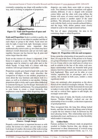 International Journal of Trend in Scientific Research and Development @ www.ijtsrd.com eISSN: 2456-6470
@ IJTSRD | Unique Paper ID – IJTSRD43782 | Volume – 5 | Issue – 5 | Jul-Aug 2021 Page 134
constantly comparing one shape with another in this
way, and so forming or judgment of proportion.
Figure 12: Scale and Proportion of space and
anthropometry.
Scale and Proportion: Scale is a relative quality, the
relation of the size of one object to another and that of
each object or group to the whole. Scale must not
only be right, it must look right. Seemingly correct
scale is sometimes more important than
mathematically correct scale e.g. two chairs may have
identical overall dimensions and yet not look right
together, because one has heavier legs & arms and
seems larger than the other.
Scale on the exterior of a house is important, if the
house is to appear as a unit. The size of the window
openings must be related to each other and to the
whole façade. A large bulk of a house with tiny
windows will not get related to each other.
Proportion usually goes hand in hand with scale, but
is subtly different. Where scale describes the
comparison of objects to one another, proportion is
more about the way furniture and objects look in a
space, as well as in relation to one another. Getting
proportion right is tricky and is quite often chalked up
to someone having an ‘eye for design’ that results in a
feeling of comfort and harmony. Try using proportion
in your home to create a visual hierarchy that
emphasises some features while disguising others.
Figure 13: Scale and Proportion in exterior
(Source: Google image)
Properly scaled texture is important because as with
colour, the texture of a fabric can also make a chair
look larger of smaller, the texture of the wall covering
can make it advance or retreat; and the texture of the
draperies can make them seem right or wrong in
scale. Two identical window treatments will appear
entirely different, if one is draped with textured
cotton fabric and the other with crisp taffeta; the
former will seem, of course much larger. Scale of
pattern to texture is another aspect of the same
problem. The delicately drawn pattern is in better
scale with the finely woven smooth surfaced fabrics,
and the large, bold, define pattern more closely
related in scale to the rough textured surface.
The law of space relationship: An area to its
containing shape is called Proportion.
Figure 14: Proportion with size and occupancy
It may mean the relationship of one panel to an entire
door, of a rug to the floor, of the picture to its frame,
of a group of furniture to the wall space against which
it is set. It may refer to one small area of colour on a
wall in relation to the hue of the entire wall area.
Space relationships which are beautiful hold great
interest, but if it is not used in the correct scale, it will
look haphazard. They need not be alike or even
similar; repetition has its advantages and so has
variety, but restrain in both cases, renders a more
significant result.
Lines can seemingly after proportion as the above
sketch of two identical rectangles indicate. The eyes
travel across the one with the horizontal division and
so makes it seem wider. The eyes travel up the other
one and as vertical lines appear to add height, the
rectangle seems taller.
After long years of study, the Greeks evolved their
famous “Golden Oblong”, worked out one the
relationship of two is to three, as the truest expression
of good proportion.
They recognized that, the long thin oblong lacked
beauty, and that, the nearer the oblong came to being
a square the less interest it had. In between lay the
most pleasing forms. This relationship need not be
mechanically exact, and however, it is this flexibility
which makes it interesting.
2.1. Golden Ratio
Famous architect Le Corbusier study on proportion
resulted in Golden Section that, any design, two
dimensional or three dimensional, if evolved using
the under mentioned modules/ Grids, say 1:1, 1:2,
 