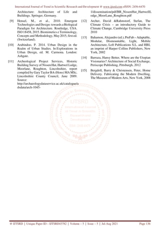 International Journal of Trend in Scientific Research and Development @ www.ijtsrd.com eISSN: 2456-6470
@ IJTSRD | Unique Paper ID – IJTSRD43782 | Volume – 5 | Issue – 5 | Jul-Aug 2021 Page 136
Architecture: Architecture of Life and
Buildings. Springer, Germany.
[9] Hensel, M., et al., 2010. Emergent
Technologies and Design: towards a Biological
Paradigm for Architecture. Routledge, USA.
ISO 18458, 2015. Biomimetics e Terminology,
Concepts and Methodology, May 2015, first ed.
(Switzerland).
[10] Arabindoo, P. 2014. Urban Design in the
Realm of Urban Studies. In Explorations in
Urban Design, ed. M. Carmona. London:
Ashgate.
[11] Archeological Project Services, Historic
Building Survey of Nissen Hut, Hartwel Lodge,
Moorlane, Roughton, Lincolnshire, report
compiled by Gary Taylor BA (Hons) MA MSc,
Lincolnshire County Council, June 2009.
Source:
http://archaeologydataservice.ac.uk/catalogue/a
dsdata/arch-1045-
1/dissemination/pdf/BR_NissenHut_HartwellL
odge_MoorLane_Roughton.pdf
[12] Archer, David &Rahmstorf, Stefan, The
Climate Crisis – an introductory Guide to
Climate Change, Cambridge University Press
2010
[13] Bahamon, Alejandro (ed.), PreFab – Adaptable,
Modular, Dismountable, Light, Mobile
Architecture, Loft Publications S.L. and HBI,
an imprint of Harper Collins Publishers, New
York, 2002
[14] Barraza, Hansy Better, Where are the Utopian
Visionaries? Architecture of Social Exchange,
Periscope Publishing, Pittsburgh, 2012
[15] Bergdoll, Barry & Christensen, Peter, Home
Delivery. Fabricating the Modern Dwelling,
The Museum of Modern Arts, New York, 2008
 