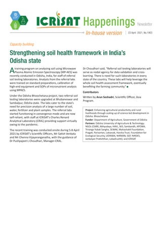 Newsletter
Happenings
In-house version 23 April 2021, No.1903
Capacity building
Strengthening soil health framework in India’s
Odisha state
Project: Enhancing agricultural productivity and rural
livelihoods through scaling-up of science-led development in
Odisha: Bhoochetana
Funder: Department of Agriculture, Government of Odisha
Partners: Odisha University of Agriculture & Technology;
NGOs (CARR, Abhyudaya, HAVL, NJS, Sambandh, APOWA,
Triranga Yubak Sangha, SEWAK, Mahashakti Foundation,
Pragati, Parivartan, Loksevak, Harsha Trust, Foundation for
Ecological Security, UDYAMA, NIRMAN, SGF, NIRDES,
Jankalyan Pratishthan, Lokadrushti); and ICRISAT
Atraining program on analyzing soil using Microwave
Plasma Atomic Emission Spectroscopy (MP-AES) was
recently conducted in Odisha, India, for staff of referral
soil testing laboratories. Analysts from the referral labs
were trained on standard preparations, calibration of
high-end equipment and SOPs of micronutrient analysis
using MPAES.
Under the Odisha Bhoochetana project, two referral soil
testing laboratories were upgraded at Bhubaneswar and
Sambalpur, Odisha state. The labs cater to the state’s
need for precision analysis of a large number of soil,
water, fertilizer and plant samples. The referral labs
started functioning in convergence mode and are now
self-reliant, with staff at ICRISAT’s Charles Renard
Analytical Laboratory (CRAL) providing support virtually
owing to the pandemic.
The recent training was conducted onsite during 5-8 April
2021 by ICRISAT’s Scientific Officers, Mr Satish Venkata
and Mr Chenna Vijayaranganatha, with the guidance of
Dr Pushpajeet L Choudhari, Manager-CRAL.
Dr Choudhari said, “Referral soil testing laboratories will
serve as nodal agency for data validation and cross-
learning. There is need for such laboratories in every
state of the country. These labs will help leverage the
whole soil health assessment framework, eventually
benefiting the farming community.”
Contributors
Written by Arun Seshadri, Scientific Officer, Asia
Program.
 